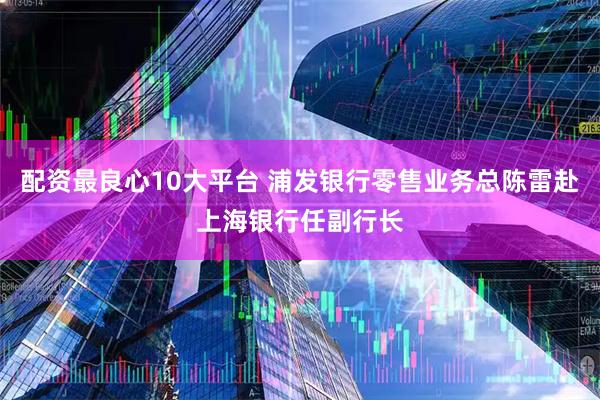 配资最良心10大平台 浦发银行零售业务总陈雷赴上海银行任副行长