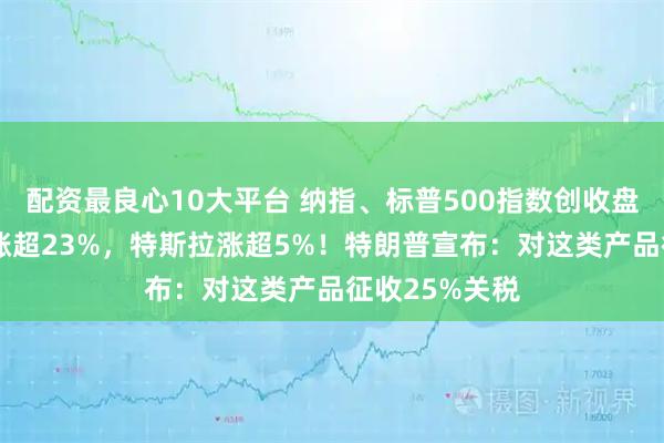 配资最良心10大平台 纳指、标普500指数创收盘新高！AMD涨超23%，特斯拉涨超5%！特朗普宣布：对这类产品征收25%关税