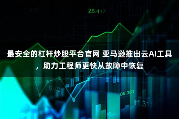 最安全的杠杆炒股平台官网 亚马逊推出云AI工具,助力工程师更快从故障中恢复