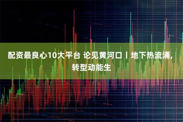 配资最良心10大平台 论见黄河口丨地下热流涌, 转型动能生
