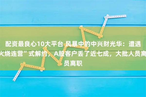 配资最良心10大平台 风暴中的中兴财光华：遭遇“火烧连营”式解约，A股客户丢了近七成，大批人员离职