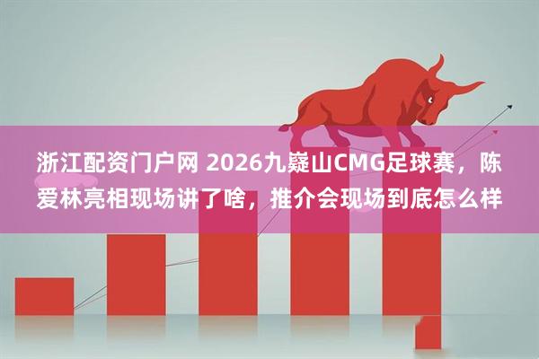 浙江配资门户网 2026九嶷山CMG足球赛，陈爱林亮相现场讲了啥，推介会现场到底怎么样