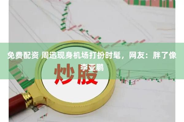 免费配资 周迅现身机场打扮时髦，网友：胖了像李亚鹏