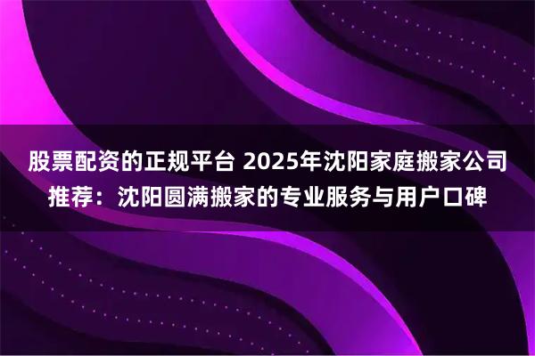 股票配资的正规平台 2025年沈阳家庭搬家公司推荐：沈阳圆满搬家的专业服务与用户口碑