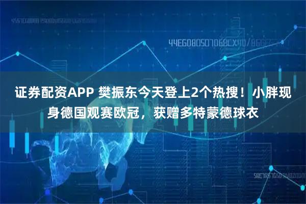 证券配资APP 樊振东今天登上2个热搜！小胖现身德国观赛欧冠，获赠多特蒙德球衣