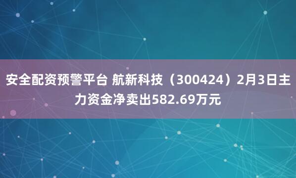 安全配资预警平台 航新科技（300424）2月3日主力资金净卖出582.69万元