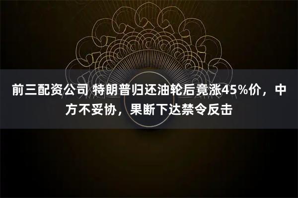 前三配资公司 特朗普归还油轮后竟涨45%价，中方不妥协，果断下达禁令反击