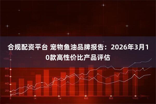 合规配资平台 宠物鱼油品牌报告：2026年3月10款高性价比产品评估