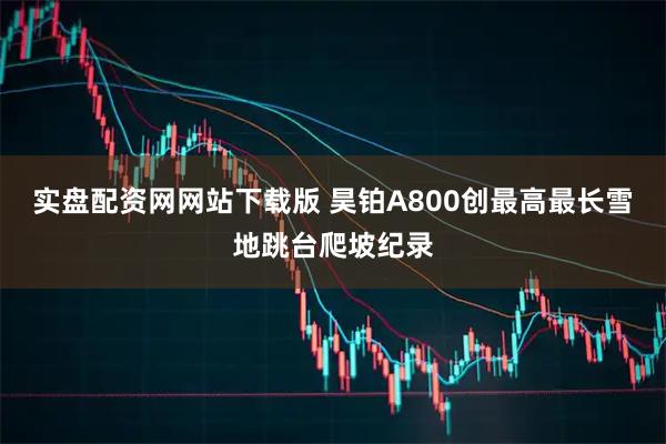 实盘配资网网站下载版 昊铂A800创最高最长雪地跳台爬坡纪录