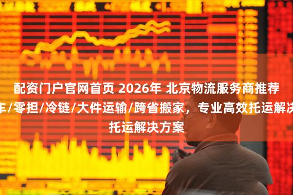 配资门户官网首页 2026年 北京物流服务商推荐：整车/零担/冷链/大件运输/跨省搬家，专业高效托运解决方案