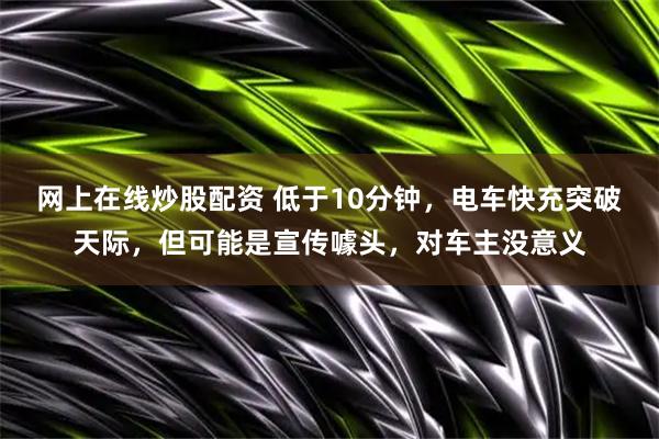网上在线炒股配资 低于10分钟，电车快充突破天际，但可能是宣传噱头，对车主没意义