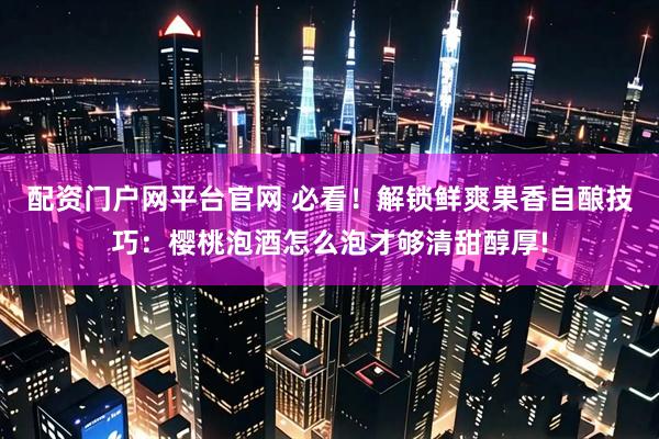 配资门户网平台官网 必看！解锁鲜爽果香自酿技巧：樱桃泡酒怎么泡才够清甜醇厚!