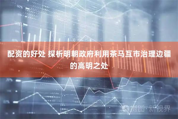 配资的好处 探析明朝政府利用茶马互市治理边疆的高明之处