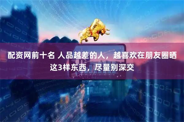 配资网前十名 人品越差的人，越喜欢在朋友圈晒这3样东西，尽量别深交