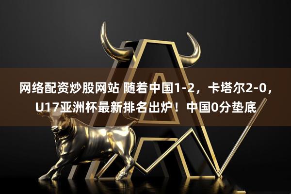 网络配资炒股网站 随着中国1-2，卡塔尔2-0，U17亚洲杯最新排名出炉！中国0分垫底