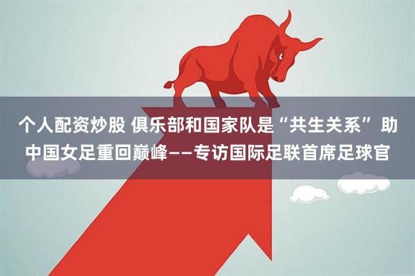 个人配资炒股 俱乐部和国家队是“共生关系” 助中国女足重回巅峰——专访国际足联首席足球官