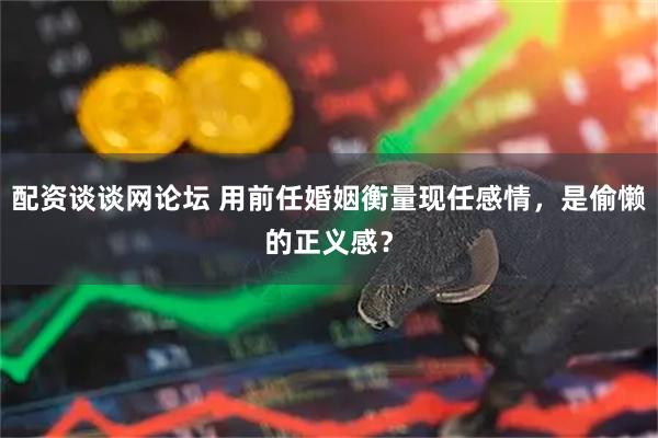 配资谈谈网论坛 用前任婚姻衡量现任感情，是偷懒的正义感？