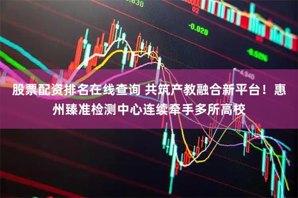 股票配资排名在线查询 共筑产教融合新平台！惠州臻准检测中心连续牵手多所高校