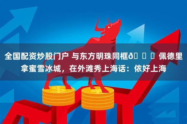 全国配资炒股门户 与东方明珠同框👀佩德里拿蜜雪冰城，在外滩秀上海话：侬好上海