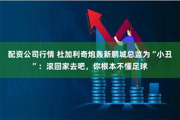 配资公司行情 杜加利奇炮轰新鹏城总监为“小丑”：滚回家去吧，你根本不懂足球