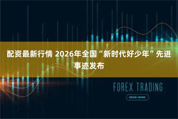 配资最新行情 2026年全国“新时代好少年”先进事迹发布