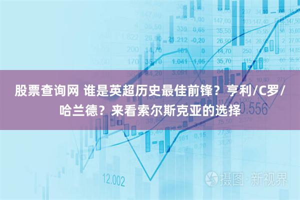 股票查询网 谁是英超历史最佳前锋？亨利/C罗/哈兰德？来看索尔斯克亚的选择